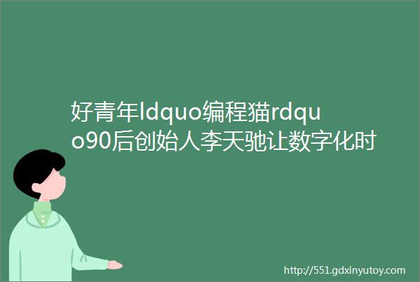 好青年ldquo编程猫rdquo90后创始人李天驰让数字化时代的孩子拥有更高算力