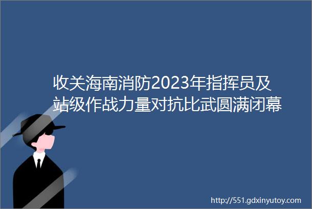 收关海南消防2023年指挥员及站级作战力量对抗比武圆满闭幕